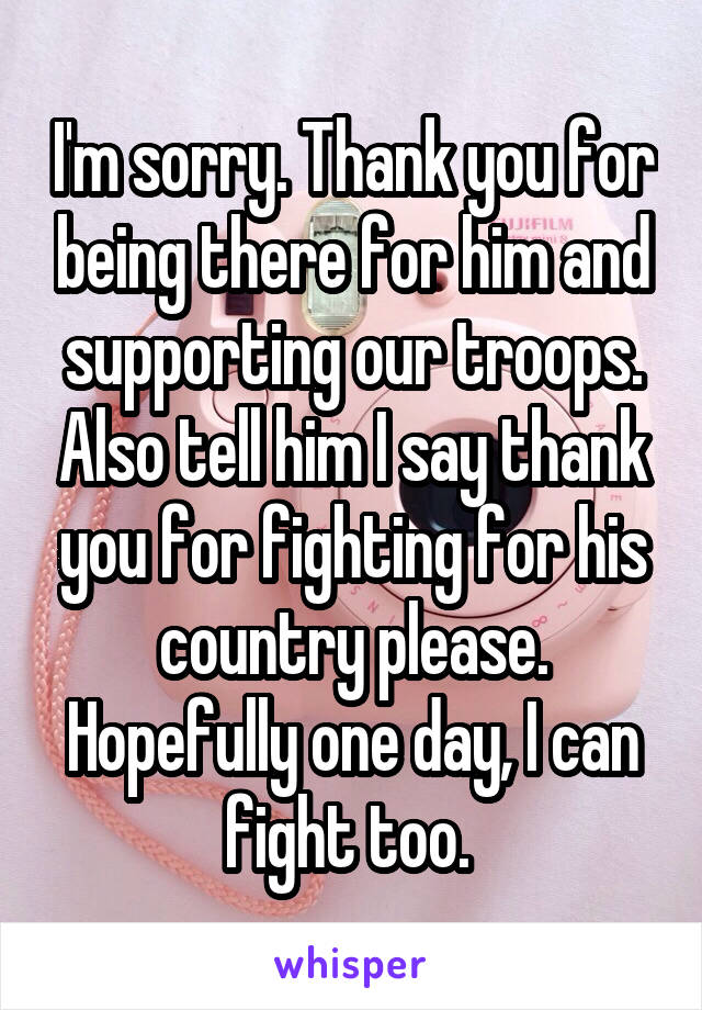 I'm sorry. Thank you for being there for him and supporting our troops. Also tell him I say thank you for fighting for his country please. Hopefully one day, I can fight too. 