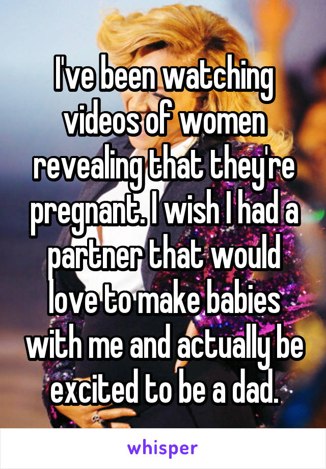 I've been watching videos of women revealing that they're pregnant. I wish I had a partner that would love to make babies with me and actually be excited to be a dad.