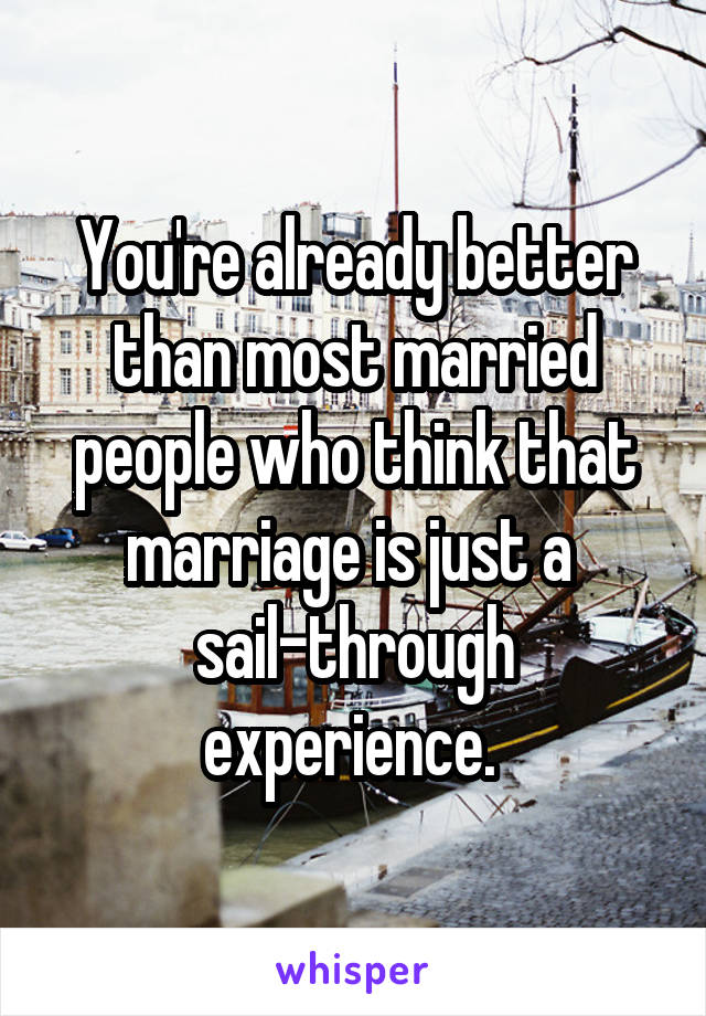 You're already better than most married people who think that marriage is just a 
sail-through experience. 