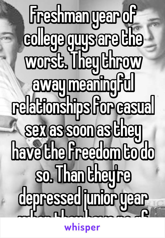 Freshman year of college guys are the worst. They throw away meaningful relationships for casual sex as soon as they have the freedom to do so. Than they're depressed junior year when they have no gf