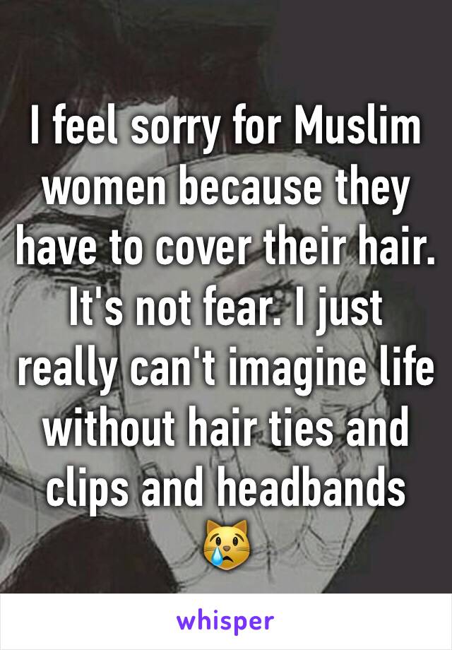 I feel sorry for Muslim women because they have to cover their hair. It's not fear. I just really can't imagine life without hair ties and clips and headbands 😿