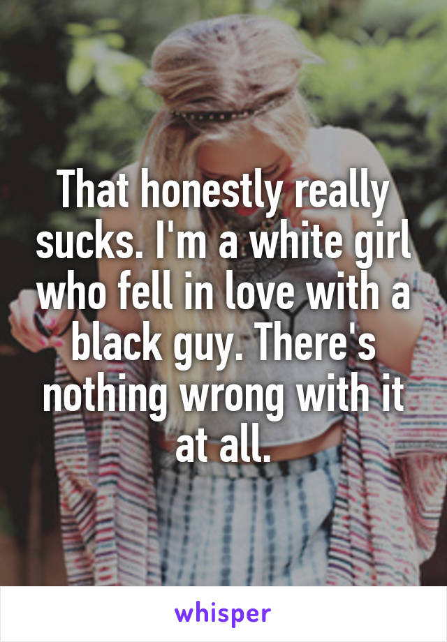 That honestly really sucks. I'm a white girl who fell in love with a black guy. There's nothing wrong with it at all.