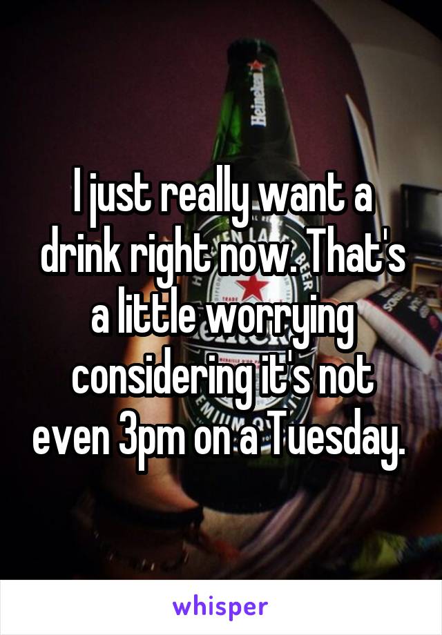 I just really want a drink right now. That's a little worrying considering it's not even 3pm on a Tuesday. 