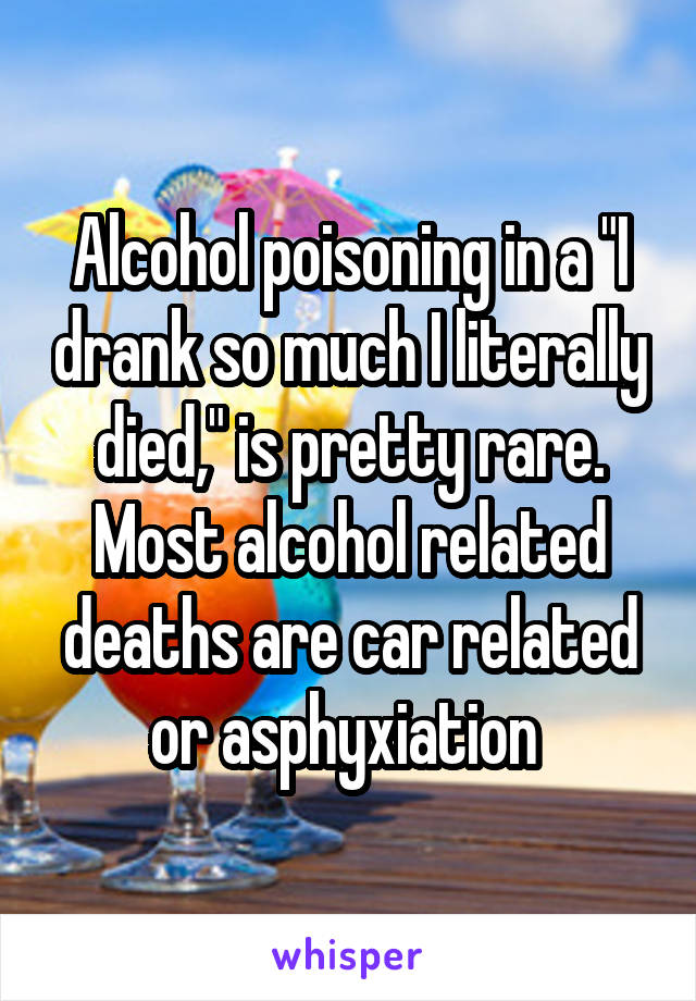 Alcohol poisoning in a "I drank so much I literally died," is pretty rare. Most alcohol related deaths are car related or asphyxiation 