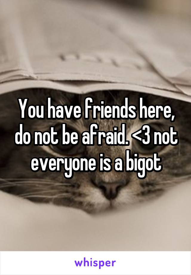 You have friends here, do not be afraid. <3 not everyone is a bigot