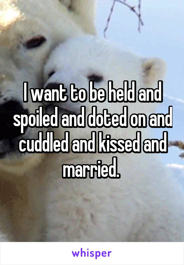 I want to be held and spoiled and doted on and cuddled and kissed and married. 