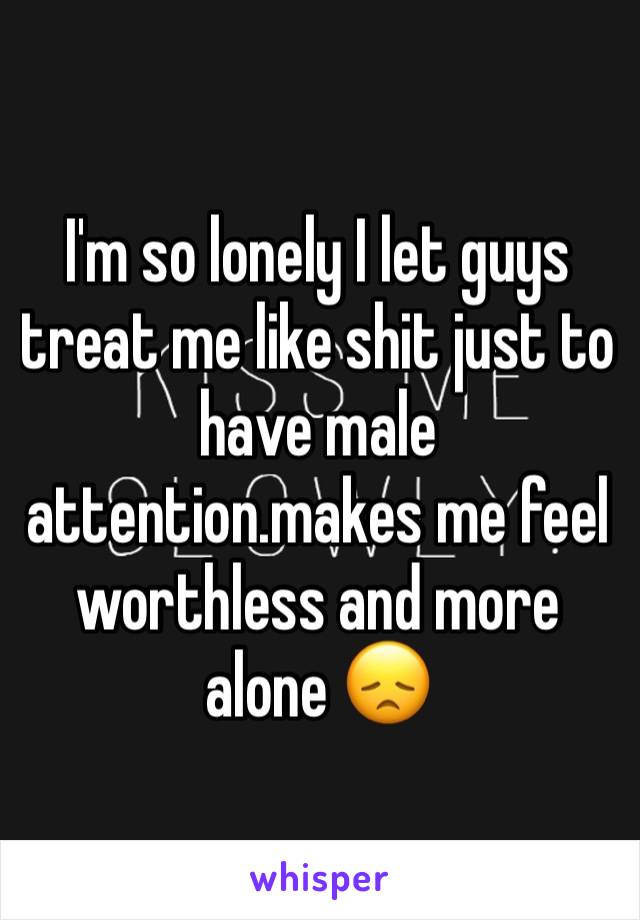 I'm so lonely I let guys treat me like shit just to have male attention.makes me feel worthless and more alone 😞