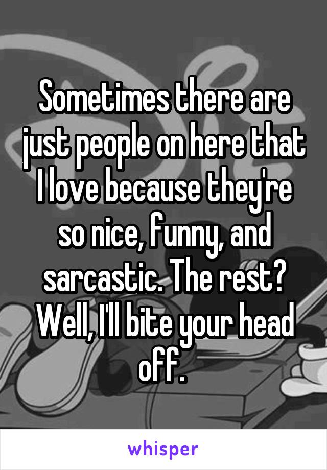 Sometimes there are just people on here that I love because they're so nice, funny, and sarcastic. The rest? Well, I'll bite your head off. 