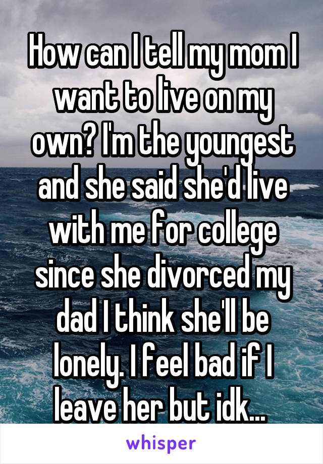 How can I tell my mom I want to live on my own? I'm the youngest and she said she'd live with me for college since she divorced my dad I think she'll be lonely. I feel bad if I leave her but idk... 