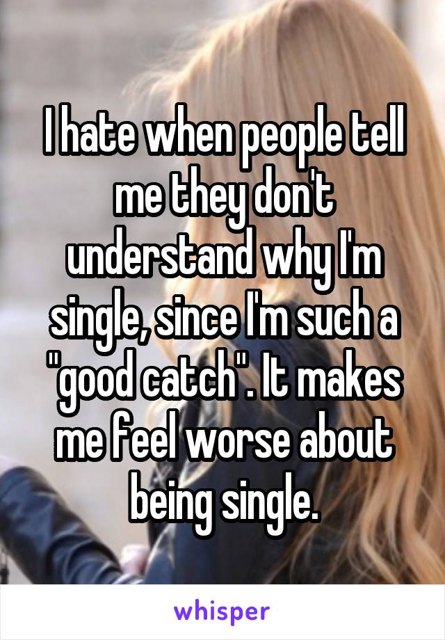 I hate when people tell me they don't understand why I'm single, since I'm such a "good catch". It makes me feel worse about being single.