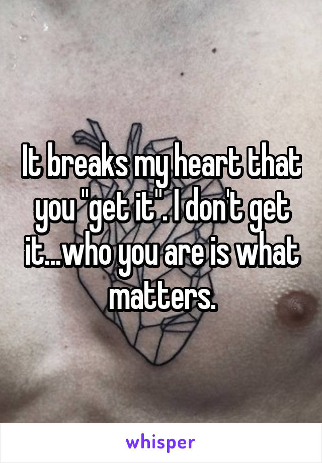 It breaks my heart that you "get it". I don't get it...who you are is what matters.