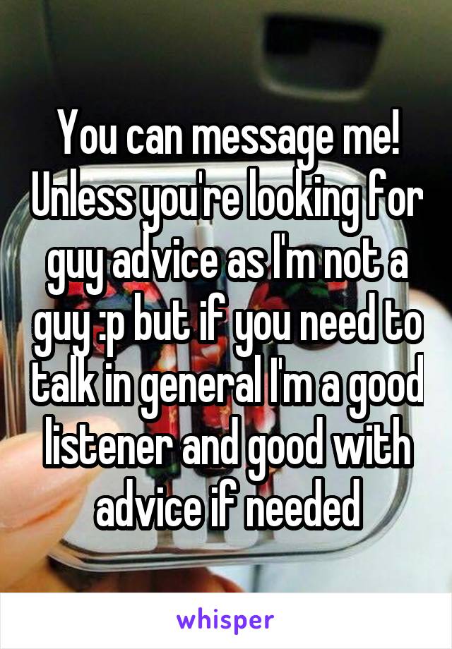 You can message me! Unless you're looking for guy advice as I'm not a guy :p but if you need to talk in general I'm a good listener and good with advice if needed