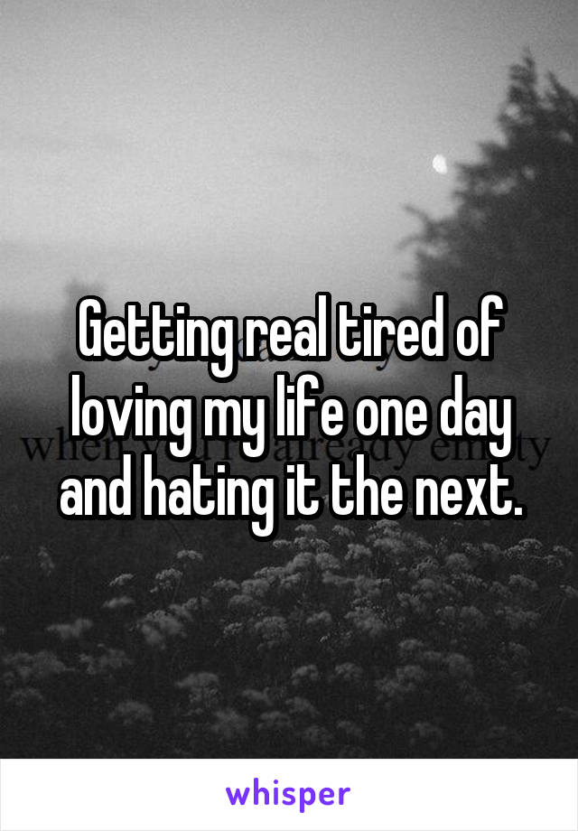 Getting real tired of loving my life one day and hating it the next.