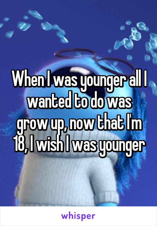 When I was younger all I wanted to do was grow up, now that I'm 18, I wish I was younger