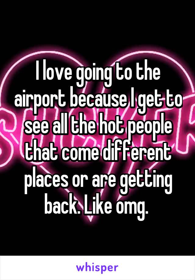 I love going to the airport because I get to see all the hot people that come different places or are getting back. Like omg. 