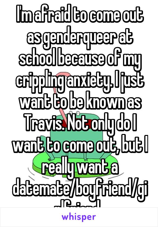 I'm afraid to come out as genderqueer at school because of my crippling anxiety. I just want to be known as Travis. Not only do I want to come out, but I really want a datemate/boyfriend/girlfriend. 