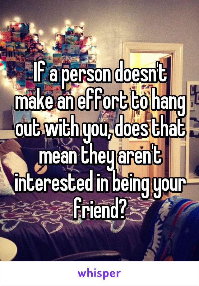 If a person doesn't make an effort to hang out with you, does that mean they aren't interested in being your friend?