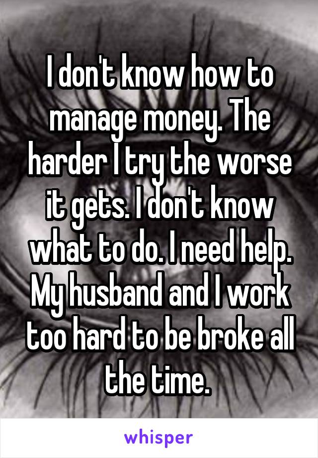 I don't know how to manage money. The harder I try the worse it gets. I don't know what to do. I need help. My husband and I work too hard to be broke all the time. 