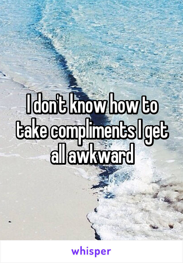 I don't know how to take compliments I get all awkward