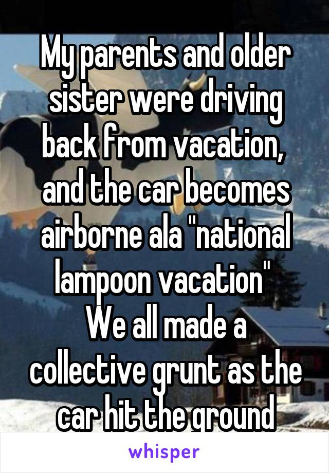 My parents and older sister were driving back from vacation,  and the car becomes airborne ala "national lampoon vacation" 
We all made a collective grunt as the car hit the ground