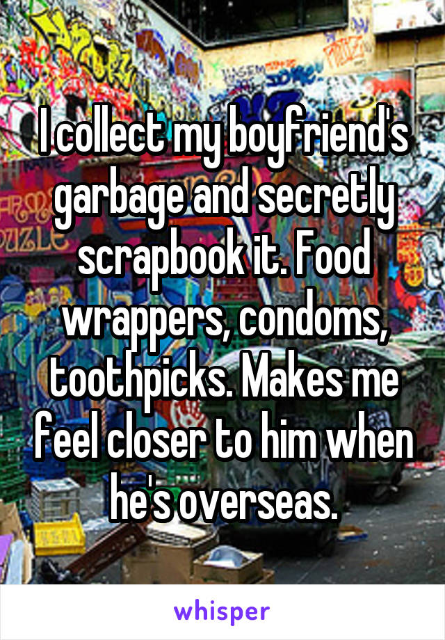 I collect my boyfriend's garbage and secretly scrapbook it. Food wrappers, condoms, toothpicks. Makes me feel closer to him when he's overseas.