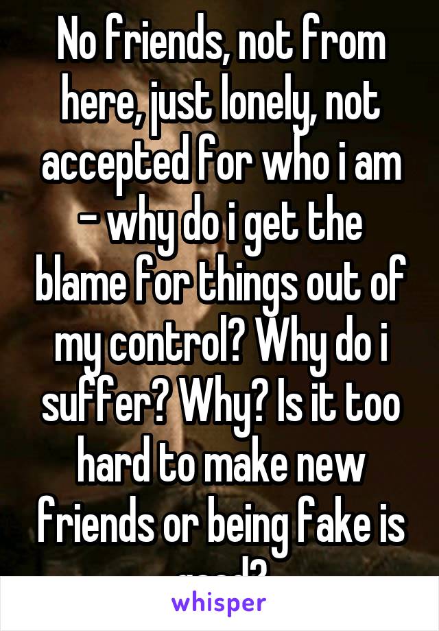 No friends, not from here, just lonely, not accepted for who i am - why do i get the blame for things out of my control? Why do i suffer? Why? Is it too hard to make new friends or being fake is good?