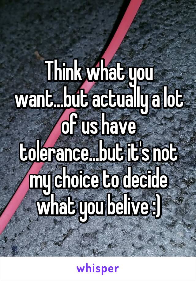 Think what you want...but actually a lot of us have tolerance...but it's not my choice to decide what you belive :)