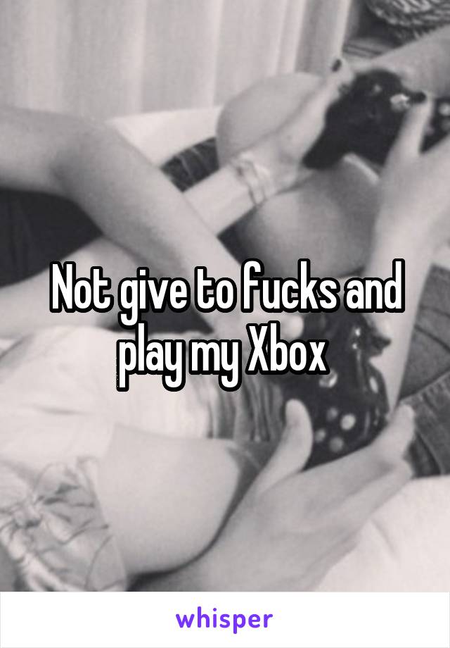 Not give to fucks and play my Xbox 