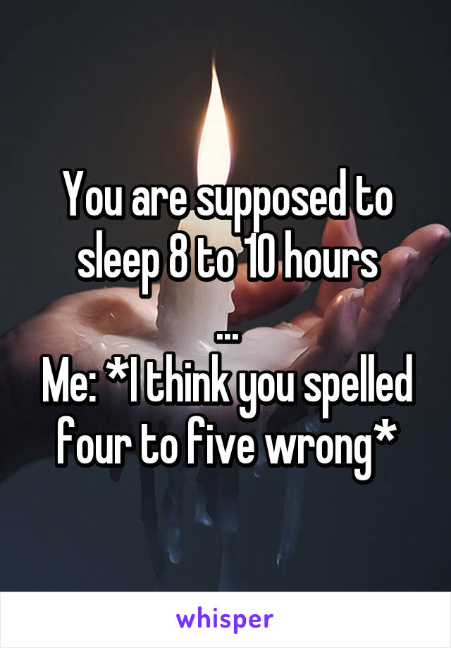 You are supposed to sleep 8 to 10 hours
...
Me: *I think you spelled four to five wrong*