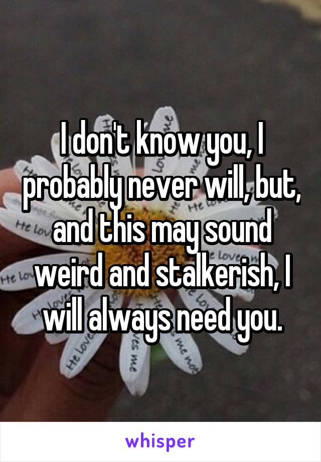 I don't know you, I probably never will, but, and this may sound weird and stalkerish, I will always need you.