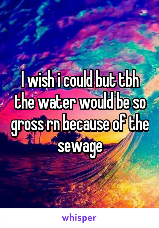 I wish i could but tbh the water would be so gross rn because of the sewage