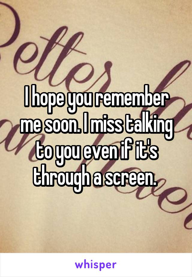 I hope you remember me soon. I miss talking to you even if it's through a screen. 