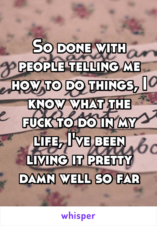 So done with people telling me how to do things, I know what the fuck to do in my life, I've been living it pretty damn well so far