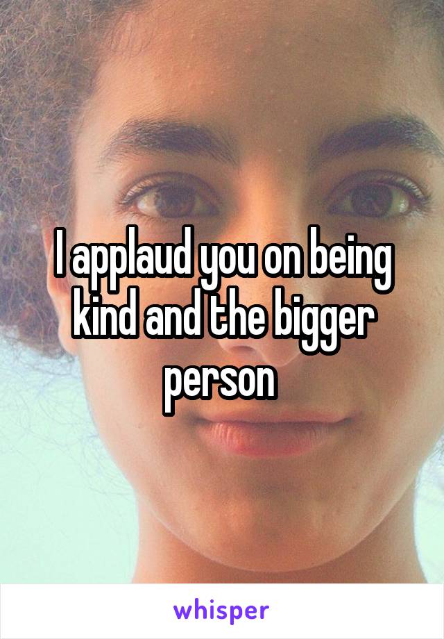 I applaud you on being kind and the bigger person 