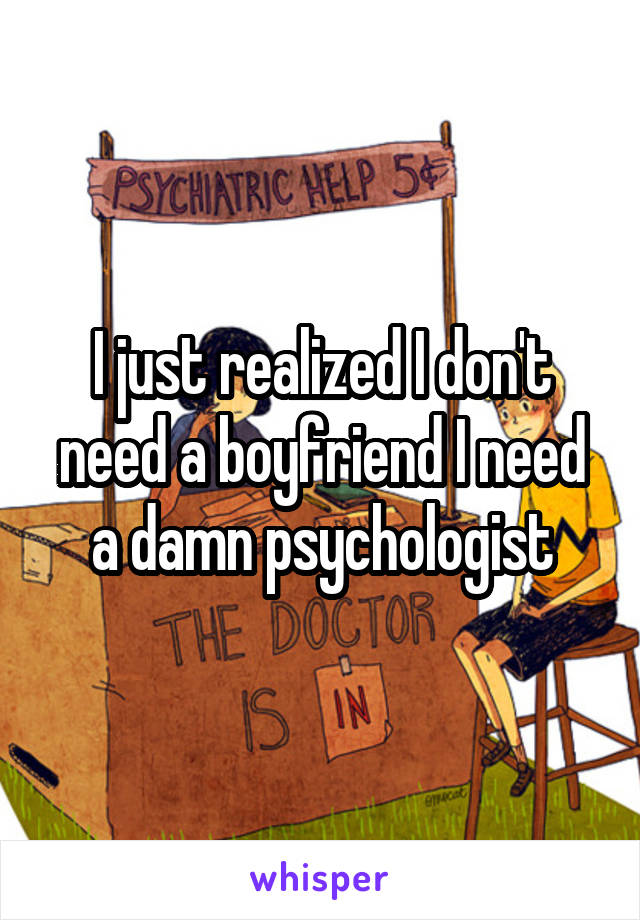 I just realized I don't need a boyfriend I need a damn psychologist