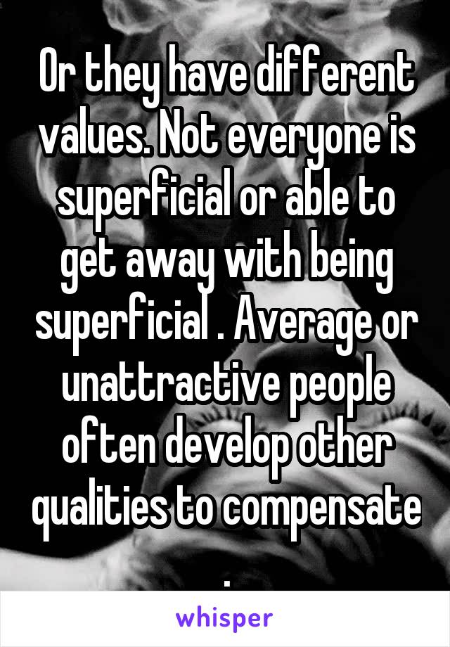 Or they have different values. Not everyone is superficial or able to get away with being superficial . Average or unattractive people often develop other qualities to compensate .