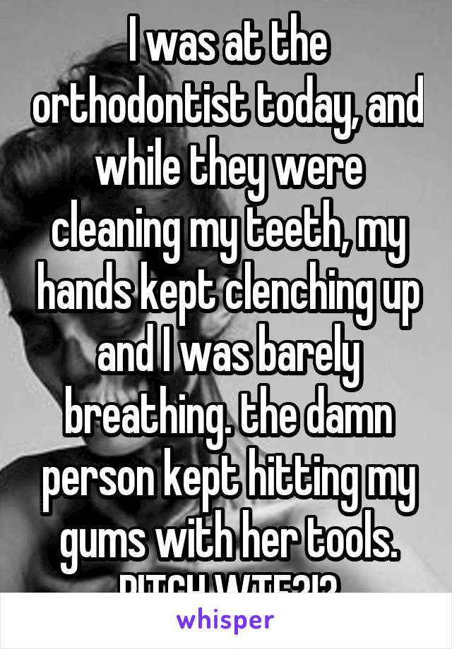 I was at the orthodontist today, and while they were cleaning my teeth, my hands kept clenching up and I was barely breathing. the damn person kept hitting my gums with her tools. BITCH WTF?!?