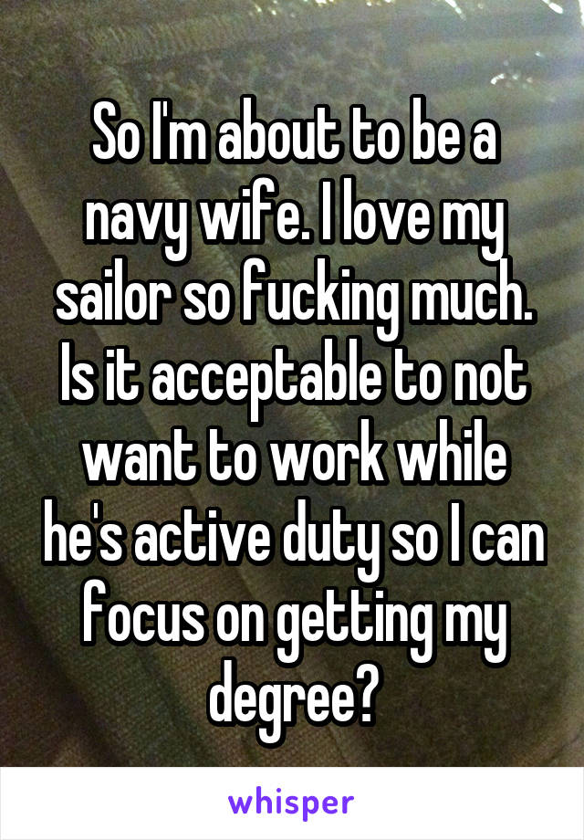 So I'm about to be a navy wife. I love my sailor so fucking much. Is it acceptable to not want to work while he's active duty so I can focus on getting my degree?