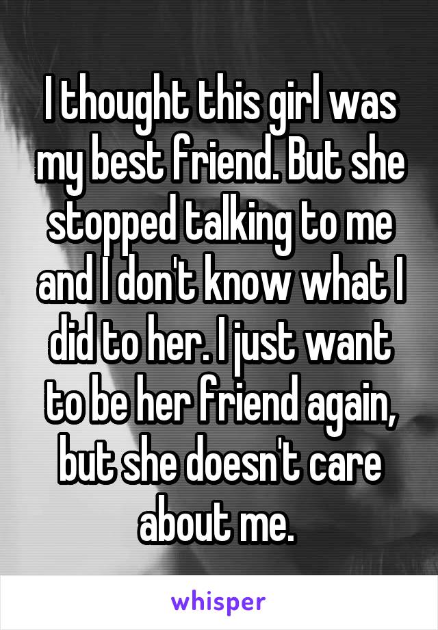 I thought this girl was my best friend. But she stopped talking to me and I don't know what I did to her. I just want to be her friend again, but she doesn't care about me. 