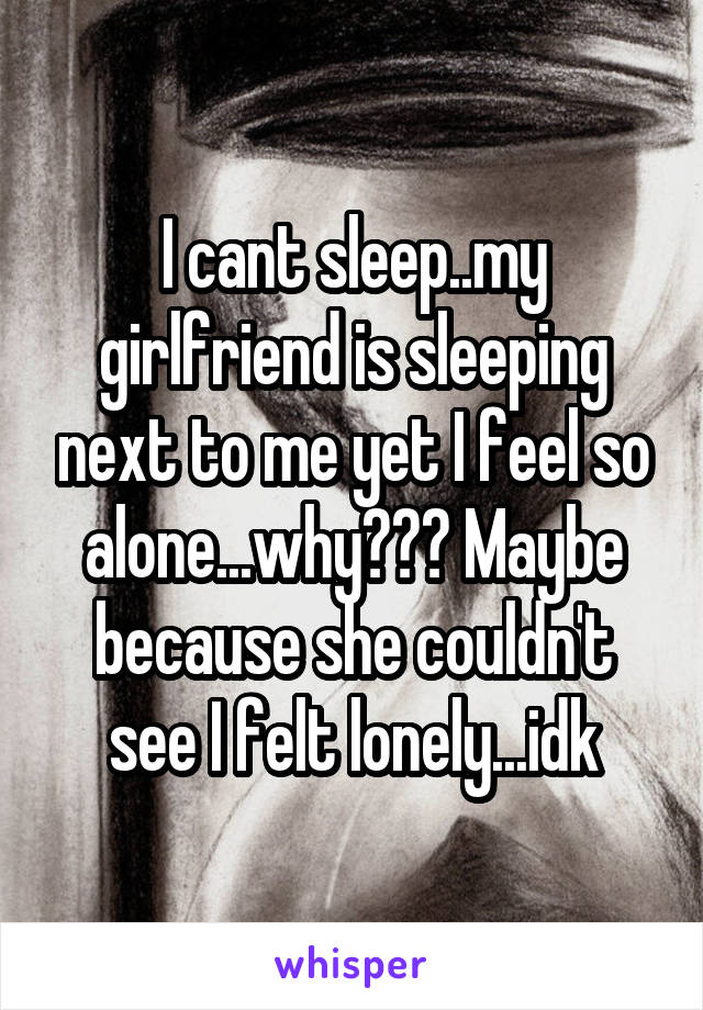 I cant sleep..my girlfriend is sleeping next to me yet I feel so alone...why??? Maybe because she couldn't see I felt lonely...idk