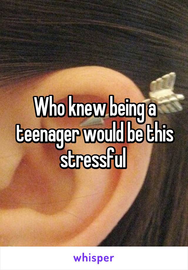 Who knew being a teenager would be this stressful 