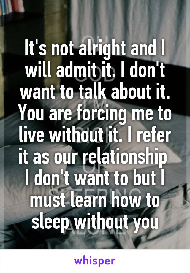 It's not alright and I will admit it. I don't want to talk about it. You are forcing me to live without it. I refer it as our relationship 
I don't want to but I must learn how to sleep without you