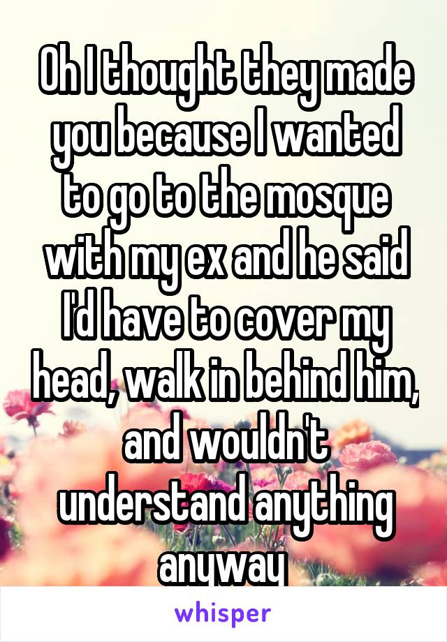 Oh I thought they made you because I wanted to go to the mosque with my ex and he said I'd have to cover my head, walk in behind him, and wouldn't understand anything anyway 