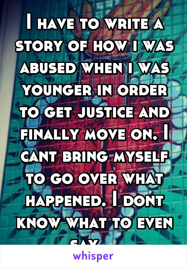 I have to write a story of how i was abused when i was younger in order to get justice and finally move on. I cant bring myself to go over what happened. I dont know what to even say... 