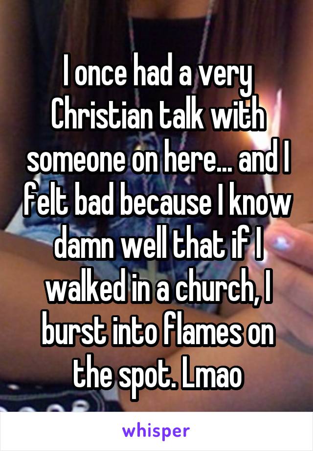 I once had a very Christian talk with someone on here... and I felt bad because I know damn well that if I walked in a church, I burst into flames on the spot. Lmao