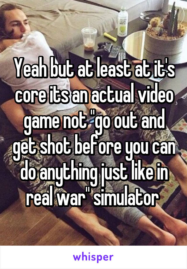 Yeah but at least at it's core its an actual video game not "go out and get shot before you can do anything just like in real war" simulator 