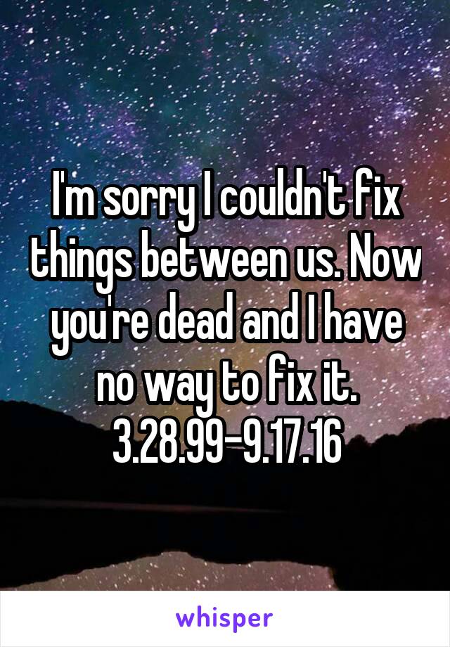 I'm sorry I couldn't fix things between us. Now you're dead and I have no way to fix it.
3.28.99-9.17.16