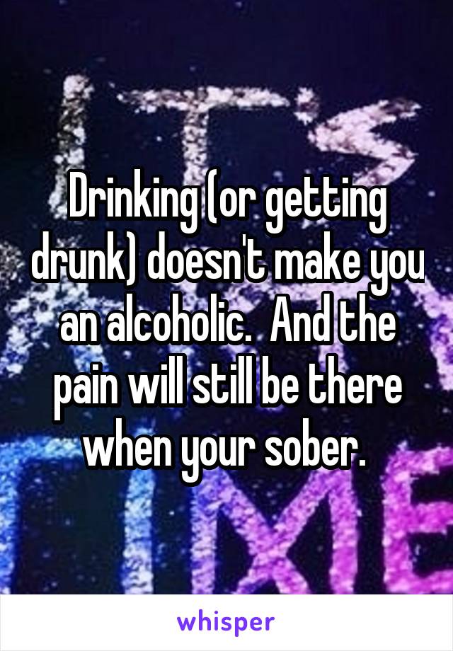 Drinking (or getting drunk) doesn't make you an alcoholic.  And the pain will still be there when your sober. 