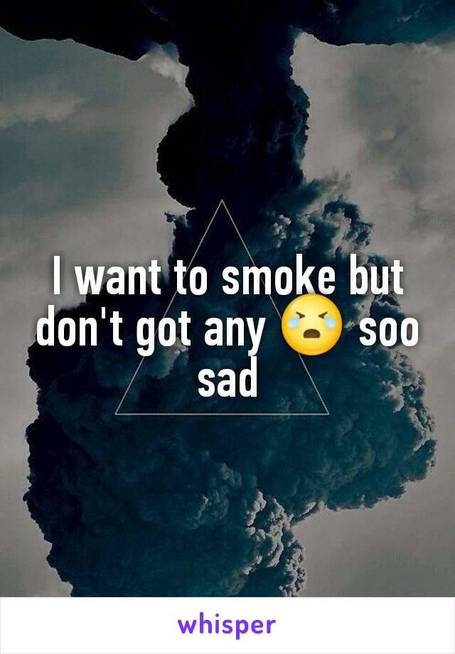 I want to smoke but don't got any 😭 soo sad