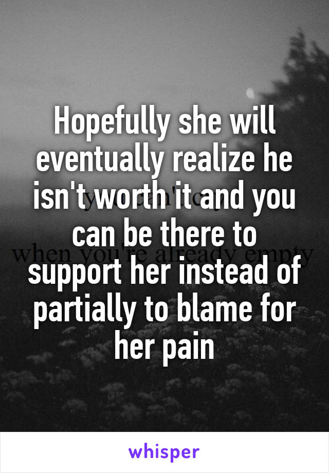 Hopefully she will eventually realize he isn't worth it and you can be there to support her instead of partially to blame for her pain